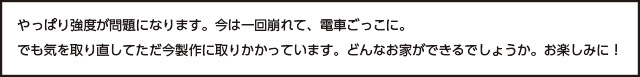 画像：やっぱり強度が問題になります。今は一回崩れて、電車ごっこに。 でも気を取り直してただ今製作に取りかかっています。どんなお家ができるでしょうか。お楽しみに！